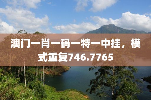 澳门一肖一码一特一中挂，模式重复746.7765