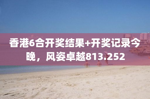 香港6合开奖结果+开奖记录今晚，风姿卓越813.252