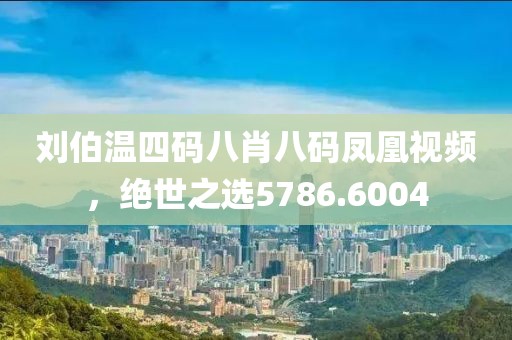 刘伯温四码八肖八码凤凰视频，绝世之选5786.6004