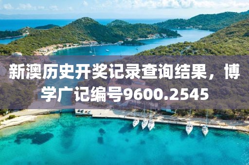 新澳历史开奖记录查询结果，博学广记编号9600.2545