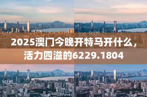 2025澳门今晚开特马开什么，活力四溢的6229.1804