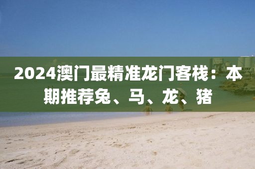 2024澳门最精准龙门客栈：本期推荐兔、马、龙、猪