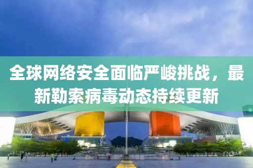 全球网络安全面临严峻挑战，最新勒索病毒动态持续更新