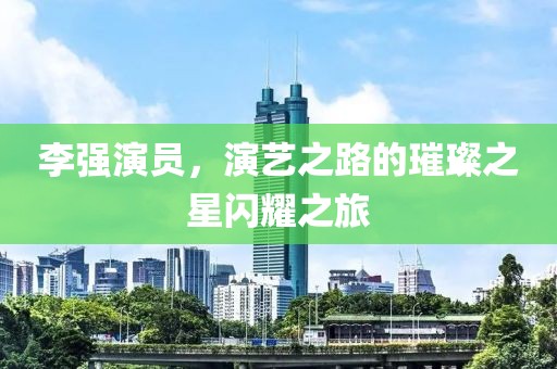 李强演员，演艺之路的璀璨之星闪耀之旅
