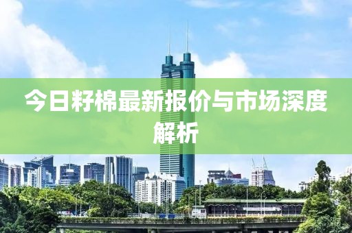 今日籽棉最新报价与市场深度解析
