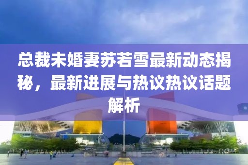 总裁未婚妻苏若雪最新动态揭秘，最新进展与热议热议话题解析