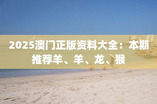 2025澳门正版资料大全：本期推荐羊、羊、龙、猴