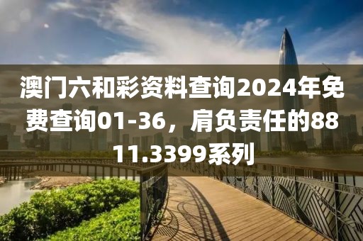 澳门六和彩资料查询2024年免费查询01-36，肩负责任的8811.3399系列