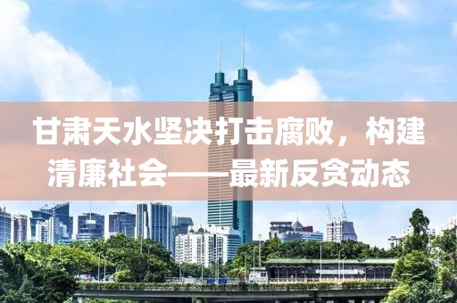 甘肃天水坚决打击腐败，构建清廉社会——最新反贪动态