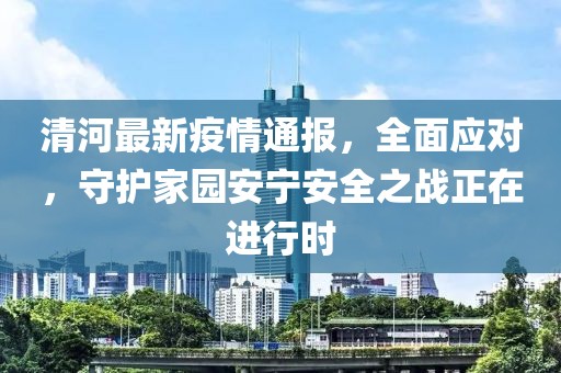 清河最新疫情通报，全面应对，守护家园安宁安全之战正在进行时