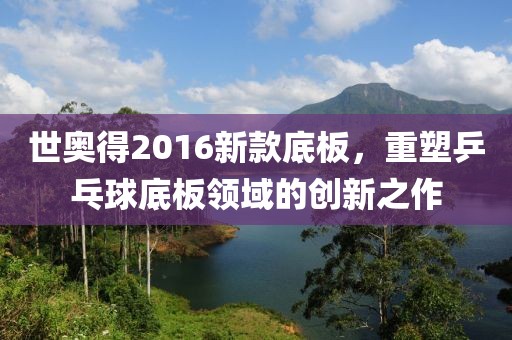 世奥得2016新款底板，重塑乒乓球底板领域的创新之作