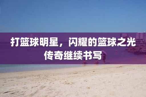 打篮球明星，闪耀的篮球之光传奇继续书写