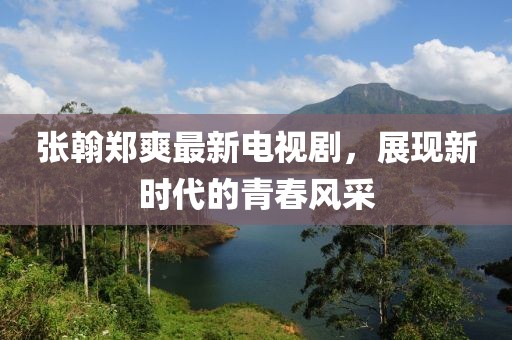 张翰郑爽最新电视剧，展现新时代的青春风采