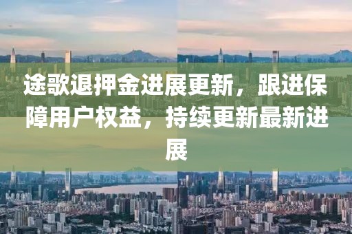 途歌退押金进展更新，跟进保障用户权益，持续更新最新进展