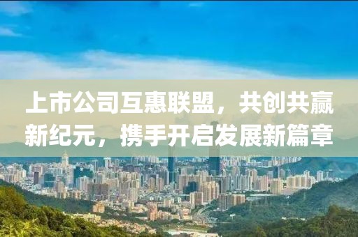 上市公司互惠联盟，共创共赢新纪元，携手开启发展新篇章