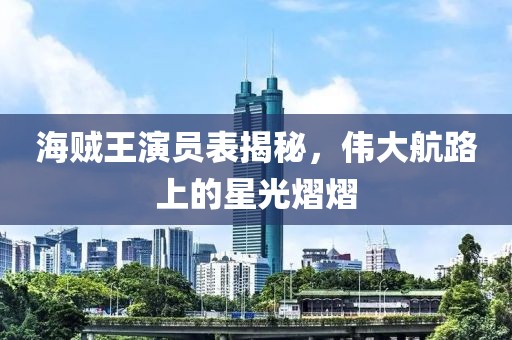 海贼王演员表揭秘，伟大航路上的星光熠熠