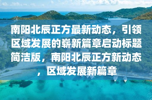 南阳北辰正方最新动态，引领区域发展的崭新篇章启动标题简洁版，南阳北辰正方新动态，区域发展新篇章