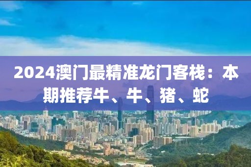2024澳门最精准龙门客栈：本期推荐牛、牛、猪、蛇