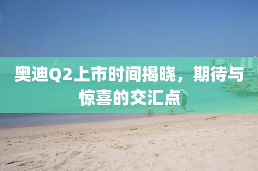 奥迪Q2上市时间揭晓，期待与惊喜的交汇点