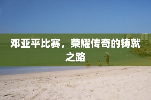 邓亚平比赛，荣耀传奇的铸就之路