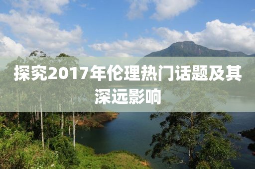 探究2017年伦理热门话题及其深远影响