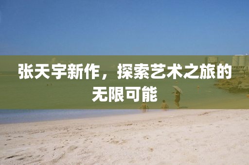 张天宇新作，探索艺术之旅的无限可能