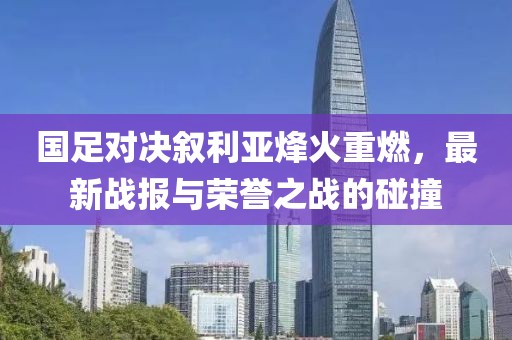 国足对决叙利亚烽火重燃，最新战报与荣誉之战的碰撞