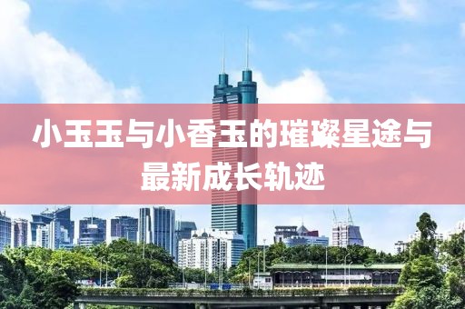 小玉玉与小香玉的璀璨星途与最新成长轨迹