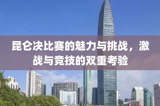 昆仑决比赛的魅力与挑战，激战与竞技的双重考验