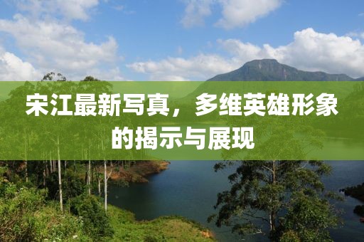 宋江最新写真，多维英雄形象的揭示与展现