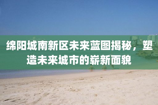 绵阳城南新区未来蓝图揭秘，塑造未来城市的崭新面貌