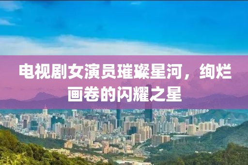 电视剧女演员璀璨星河，绚烂画卷的闪耀之星