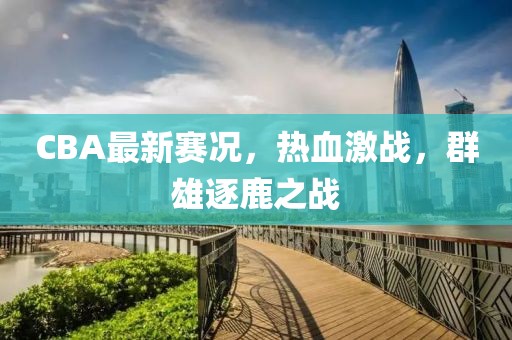 CBA最新赛况，热血激战，群雄逐鹿之战