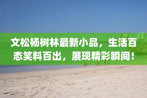 文松杨树林最新小品，生活百态笑料百出，展现精彩瞬间！