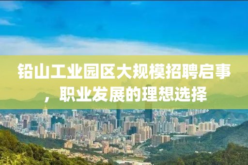 铅山工业园区大规模招聘启事，职业发展的理想选择
