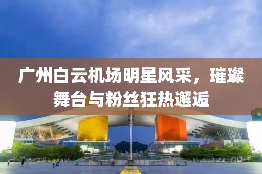 广州白云机场明星风采，璀璨舞台与粉丝狂热邂逅