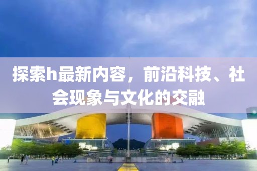 探索h最新内容，前沿科技、社会现象与文化的交融