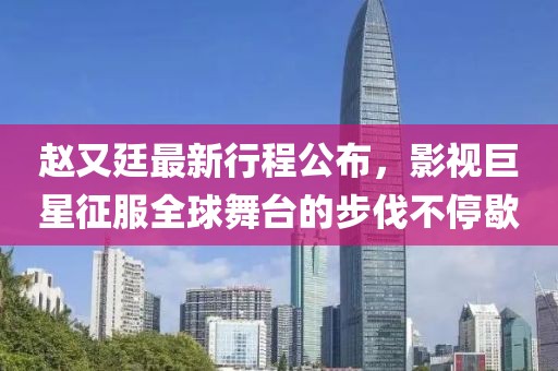 赵又廷最新行程公布，影视巨星征服全球舞台的步伐不停歇