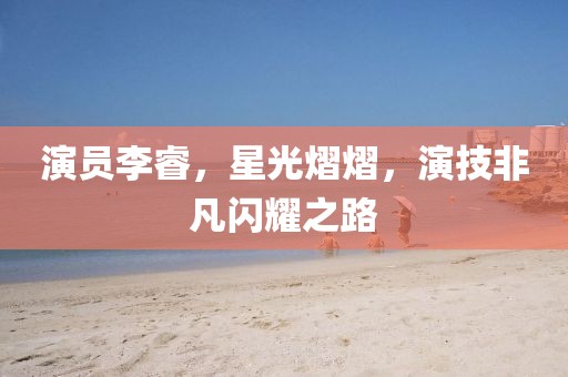 演员李睿，星光熠熠，演技非凡闪耀之路