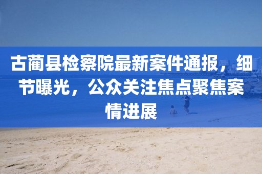 古蔺县检察院最新案件通报，细节曝光，公众关注焦点聚焦案情进展