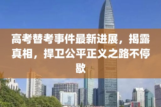 高考替考事件最新进展，揭露真相，捍卫公平正义之路不停歇