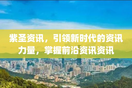 紫圣资讯，引领新时代的资讯力量，掌握前沿资讯资讯