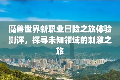 魔兽世界新职业冒险之旅体验测评，探寻未知领域的刺激之旅