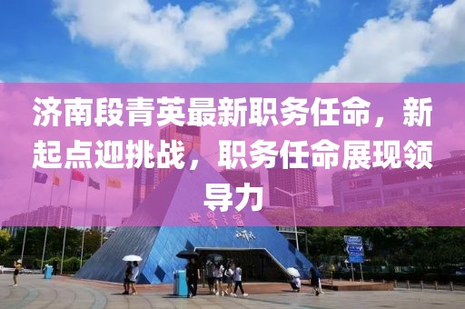 济南段青英最新职务任命，新起点迎挑战，职务任命展现领导力
