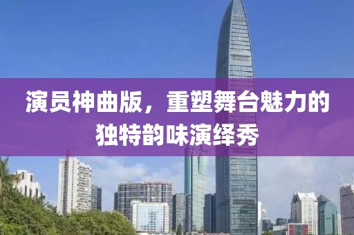 演员神曲版，重塑舞台魅力的独特韵味演绎秀