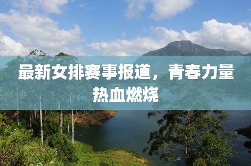 最新女排赛事报道，青春力量热血燃烧