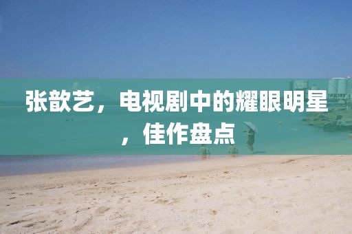张歆艺，电视剧中的耀眼明星，佳作盘点