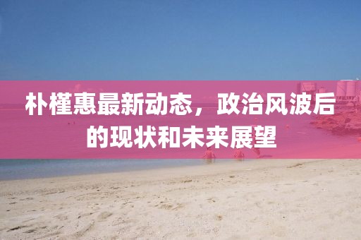 朴槿惠最新动态，政治风波后的现状和未来展望