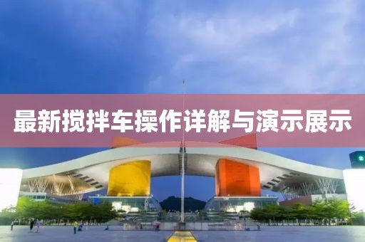 最新搅拌车操作详解与演示展示