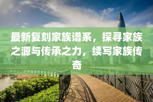 最新复刻家族谱系，探寻家族之源与传承之力，续写家族传奇